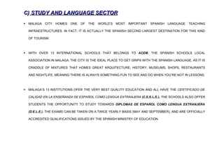 C) STUDY AND LANGUAGE SECTOR
   MALAGA   CITY   HOMES   ONE   OF   THE   WORLD’S   MOST   IMPORTANT   SPANISH   LANGUAGE   TEACHING

    INFRAESTRUCTURES. IN FACT, IT IS ACTUALLY THE SPANISH SECOND LARGEST DESTINATION FOR THIS KIND

    OF TOURISM.



   WITH OVER 13 INTERNATIONAL SCHOOLS THAT BELONGS TO ACEM, THE SPANISH SCHOOLS LOCAL

    ASSOCIATION IN MALAGA, THE CITY IS THE IDEAL PLACE TO GET GRIPS WITH THE SPANISH LANGUAGE, AS IT IS

    CRADDLE OF MIXTURES THAT HOMES GREAT ARQUITECTURE, HISTORY, MUSEUMS, SHOPS, RESTAURANTS

    AND NIGHTLIFE, MEANING THERE IS ALWAYS SOMETHING FUN TO SEE AND DO WHEN YOU’RE NOT IN LESSONS.



   MALAGA’S 13 INSTITUTIONS OFER THE VERY BEST QUALITY EDUCATION AND ALL HAVE THE CERTIFICADO DE

    CALIDAD EN LA ENSEÑANZA DE ESPAÑOL COMO LENGUA EXTRANJERA (C.E.E.L.E.). THE SCHOOLS ALSO OFFER

    STUDENTS THE OPPORTUNITY TO STUDY TOWARDS DIPLOMAS DE ESPAÑOL COMO LENGUA EXTRANJERA

    (D.E.L.E.). THE EXAMS CAN BE TAKEN ON A TWICE YEARLY BASIS (MAY AND SEPTEMBER), AND ARE OFFICIALLY

    ACCREDITED QUALIFICATIONS ISSUED BY THE SPANISH MINISTRY OF EDUCATION.
 