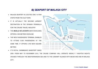 B) SEAPORT OF MALAGA CITY
•   MALAGA SEAPORT IS LOCATED ONLY A FEW

    STEPS FROM THE OLD TOWN

•   IT IS ACTUALLY THE SECOND LARGEST

    DESTINATION IN THE SPANISH PENINSULA

    FOR THE CRUISE TRAVEL INDUSTRY

•   THE MUELLE DE LEVANTE (NEW DOCKLAND)

    OFFERS 2.500 METRES DOCKLINE

•   THE NEW PASSENGERS TERMINAL ENABLES

    TO ATTEND 5.000 PASSENGERS AT THE

    SAME TIME. IT OFFERS 3.700 NEW SQUARE

    METRES

•   IT’S ROYAL CARIBBEAN’S BASEPORT SINCE

    2009. FROM MAY TO NOVEMBER 2010, THE CRUISE COMPANY WILL OPERATE WEEKLY 7 NIGHTS/5 NIGHTS

    CRUISES THROUGH THE MEDITERRANEAN SEA AND TO THE CANANRY ISLANDS WITH BEGIN AND END IN MALAGA

    CITY.




                                                                              (*) Archivo Fotográfico Malagport
 