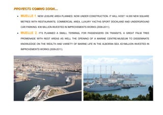 PROYECTS COMING SOON....

 •   MUELLE 1. NEW LEISURE AREA PLANNED, NOW UNDER CONSTRUCTION. IT WILL HOST 14.000 NEW SQUARE
     METRES WITH RESTAURANTS, COMMERCIAL AREA, LUXURY YACTHS SPORT DOCKLAND AND UNDERGROUND

     CAR PARKING. €36 MILLION INVESTED IN IMPROVEMENTS WORKS (2008-2011).

 •   MUELLE 2.    IT’S PLANNED A SMALL TERMINAL FOR PASSENGERS ON TRANSITS, A GREAT PALM TREE

     PROMENADE WITH REST AREAS AS WELL THE OPENING OF A MARINE CENTRE-MUSEUM TO DISSEMINATE

     KNOWLEDGE ON THE WEALTH AND VARIETY OF MARINE LIFE IN THE ALBORAN SEA. €21MILLION INVESTED IN

     IMPROVEMENTS WORKS (2009-2011).
 