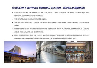 C) RAILWAY SERVICES CENTRAL STATION – MARIA ZAMBRANO
•   IT IS SITUATED AT THE HEART OF THE CITY, WELL CONNECTED WITH THE REST OF MUNICIPAL AND

    REGIONAL COMMUNICATIONS SERVICES.

•   THE NEW TEMINAL WAS INAUGURATED IN 2006.

•   THE BUILDING IS ACTUALLY ONE OF THE MOST MODERN AND FUNCTIONAL TRAIN STATIONS EVER BUILT IN

    SPAIN.

•   PASSENGERS ENJOY THE NEW 5.600 SQUARE METRES OF TRAIN PLATFORMS, COMMERCIAL & LEISURE

    AREAS, RESTAURANTS AND CAR PARKING.

•   EASY, COMFORTABLE AND THE FATEST NATIONAL RAILWAY SERVICES TO MADRID, BARCELONA, SEVILLE,

    CORDOBA, VALLADOLID AND ZARAGOZA THROUGH THE SPANISH HIGH SPEED LANE ‘’AVE’’.

•
 