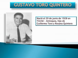 GUSTAVO TORO QUINTERO  Nació el 20 de junio de 1928 en Titiribí – Antioquia, hijo de Guillermo Toro y Rosana Quintero 