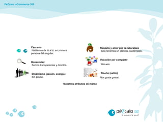 PéZcalo: eCommerce 360




                   Cercanía                                                 Respeto y amor por la naturaleza
                   Hablamos de tú a tú, en primera                          Sólo tenemos un planeta, cuidémoslo.
                   persona del singular.

                                                                            Vocación por compartir
                   Honestidad
                   Somos transparentes y directos.                          Win-win.


                    Dinamismo (pasión, energía)                             Diseño (estilo)
                    Sin pausa.                                              Nos gusta gustar.

                                              Nuestros atributos de marca
 