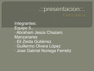 .::presentacion::.Fibra optica Integrantes: Equipo 5.. · Abraham Jesús Chazaro Manzanares · Eli Zeida Gutiérrez · Guillermo Olvera López · Jose Gabriel Noriega Ferretiz 