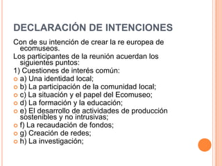 DECLARACIÓN DE INTENCIONES
Con de su intención de crear la re europea de
  ecomuseos.
Los participantes de la reunión acuerdan los
  siguientes puntos:
1) Cuestiones de interés común:
 a) Una identidad local;
 b) La participación de la comunidad local;
 c) La situación y el papel del Ecomuseo;
 d) La formación y la educación;
 e) El desarrollo de actividades de producción
  sostenibles y no intrusivas;
 f) La recaudación de fondos;
 g) Creación de redes;
 h) La investigación;
 