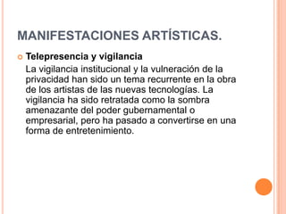 MANIFESTACIONES ARTÍSTICAS.
   Telepresencia y vigilancia
    La vigilancia institucional y la vulneración de la
    privacidad han sido un tema recurrente en la obra
    de los artistas de las nuevas tecnologías. La
    vigilancia ha sido retratada como la sombra
    amenazante del poder gubernamental o
    empresarial, pero ha pasado a convertirse en una
    forma de entretenimiento.
 