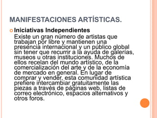 MANIFESTACIONES ARTÍSTICAS.
 Iniciativas Independientes
 Existe un gran número de artistas que
 trabajan por libre y mantienen una
 presencia internacional y un público global
 sin tener que recurrir a la ayuda de galerías,
 museos u otras instituciones. Muchos de
 ellos recelan del mundo artístico, de la
 comercialización del arte y de la economía
 de mercado en general. En lugar de
 comprar y vender, esta comunidad artística
 prefiere intercambiar gratuitamente las
 piezas a través de páginas web, listas de
 correo electrónico, espacios alternativos y
 otros foros.
 