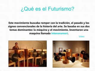 Este movimiento buscaba romper con la tradición, el pasado y los signos convencionales de la historia del arte. Se basaba en sus dos temas dominantes: la máquina y el movimiento. Inventaron una maquina llamada  intonarumori . ¿Qué es el Futurismo? Video 