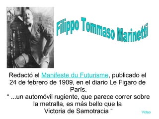 Redactó el  Manifeste du Futurisme , publicado el  24 de febrero  de  1909 , en el diario  Le Figaro  de  París . “  ...un automóvil rugiente, que parece correr sobre la metralla, es más bello que la  Victoria de Samotracia  “ Video Filippo Tommaso Marinetti 