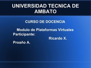 UNIVERSIDAD TECNICA DE AMBATO CURSO DE DOCENCIA Modulo de Plataformas Virtuales Participante:   Ricardo X. Proaño A. 