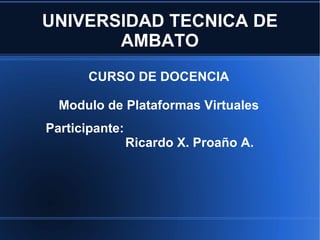 UNIVERSIDAD TECNICA DE AMBATO CURSO DE DOCENCIA Modulo de Plataformas Virtuales Participante:   Ricardo X. Proaño A. 