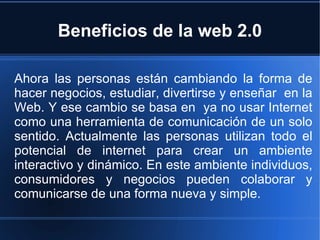Beneficios de la web 2.0 Ahora las personas están cambiando la forma de hacer negocios, estudiar, divertirse y enseñar  en la Web. Y ese cambio se basa en  ya no usar Internet como una herramienta de comunicación de un solo sentido. Actualmente las personas utilizan todo el potencial de internet para crear un ambiente interactivo y dinámico. En este ambiente individuos, consumidores y negocios pueden colaborar y comunicarse de una forma nueva y simple. 