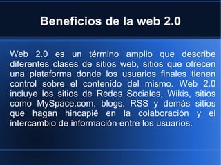 Beneficios de la web 2.0 Web 2.0 es un término amplio que describe diferentes clases de sitios web, sitios que ofrecen una plataforma donde los usuarios finales tienen control sobre el contenido del mismo. Web 2.0 incluye los sitios de Redes Sociales, Wikis, sitios como MySpace.com, blogs, RSS y demás sitios que hagan hincapié en la colaboración y el intercambio de información entre los usuarios. 