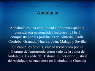 Andalucía Andalucía es una comunidad autónoma española, considerada nacionalidad histórica.[2] Está compuesta por las provincias de Almería, Cádiz, Córdoba, Granada, Huelva, Jaén, Málaga y Sevilla. Su capital es Sevilla, ciudad reconocida por el Estatuto de Autonomía como sede de la Junta de Andalucía. La sede del Tribunal Superior de Justicia de Andalucía se encuentra en la ciudad de Granada . 