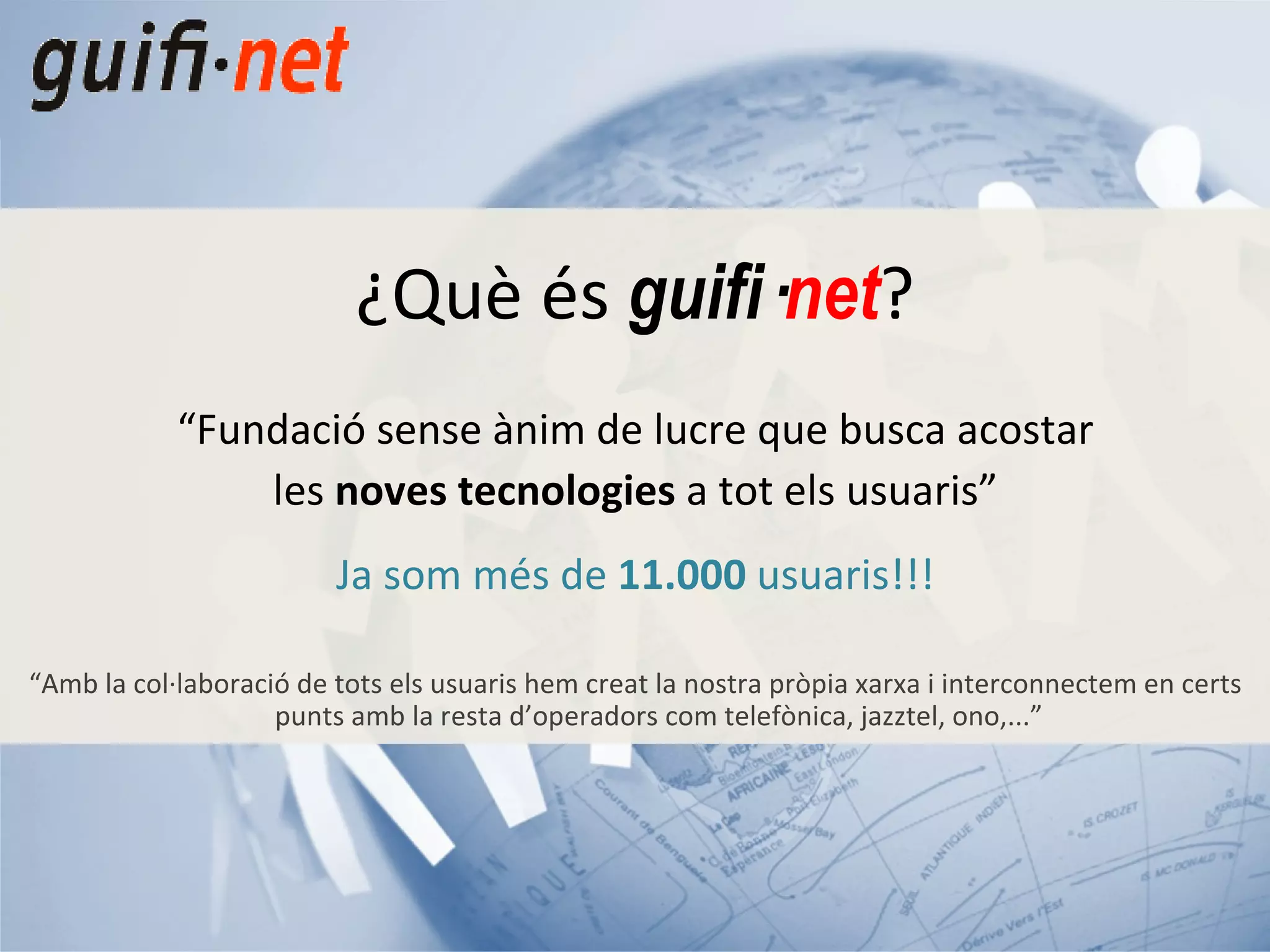 “ Fundació sense ànim de lucre que busca acostar les  noves tecnologies  a tot els usuaris” Ja som més de  11.000  usuaris!!! “ Amb la col·laboració de tots els usuaris hem creat la nostra pròpia xarxa i interconnectem en certs punts amb la resta d’operadors com telefònica, jazztel, ono,...” ¿Què és  guifi· net ? 