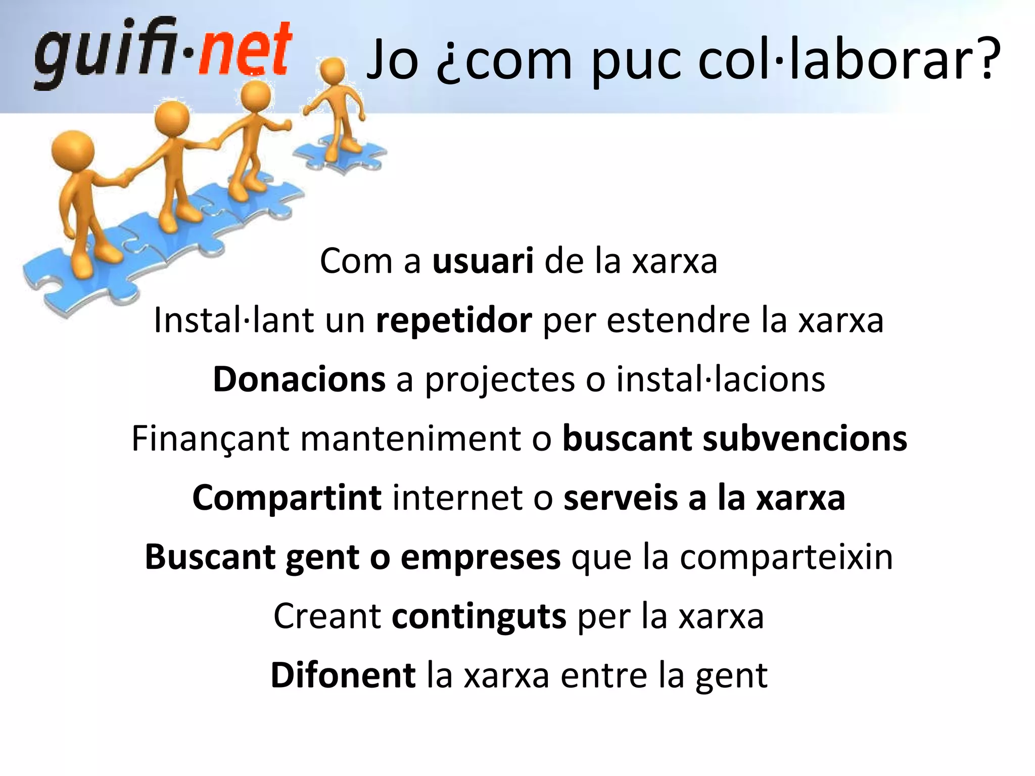 Com a  usuari  de la xarxa Instal·lant un  repetidor  per estendre la xarxa Donacions  a projectes o instal·lacions Finançant manteniment o  buscant subvencions Compartint  internet o  serveis a la xarxa Buscant gent o empreses  que la comparteixin Creant  continguts  per la xarxa Difonent  la xarxa entre la gent Jo ¿com puc col·laborar? 