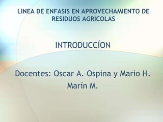 LINEA DE ENFASIS EN APROVECHAMIENTO DE RESIDUOS AGRICOLAS  INTRODUCCÍON Docentes: Oscar A. Ospina y Mario H. Marín M.  