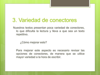 3. Variedad de conectores
Nuestros textos presentan poca variedad de conectores,
  lo que dificulta la lectura y lleva a que sea un texto
  repetitivo.

     ¿Cómo mejorar esto?

  Para mejorar este aspecto es necesario revisar las
  opciones de conectores, de manera que se utilice
  mayor variedad a la hora de escribir.
 