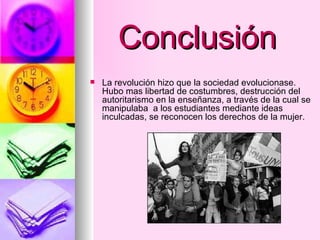 Conclusión La revolución hizo que la sociedad evolucionase. Hubo mas libertad de costumbres, destrucción del autoritarismo en la enseñanza, a través de la cual se manipulaba  a los estudiantes mediante ideas inculcadas, se reconocen los derechos de la mujer. 