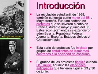 Introducción La revolución estudiantil de 1968, también conocida como  mayo del 68  o Mayo francés. Fue una cadena de  protestas  que se llevaron a cabo en Francia, durante mayo y junio del 68. Estos acontecimientos se extendieron además a la: República Federal Alemana, España, Estados Unidos o Checoslovaquia. Esta serie de protestas fue  iniciada  por grupos de  estudiantes de izquierdas contrarios a la sociedad de consumo.   El grueso de las protestas  finalizó  cuando  De Gaulle , anunció las  elecciones anticipadas  que tuvieron lugar el 23 y 30 de junio. 