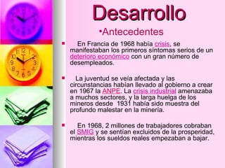 Desarrollo En Francia de 1968 había  crisis , se manifestaban los primeros síntomas serios de un  deterioro económico  con un gran número de desempleados. La juventud se veía afectada y las circunstancias habían llevado al gobierno a crear en 1967 la  ANPE . La  crisis industrial  amenazaba a muchos sectores, y la larga huelga de los mineros desde  1931 había sido muestra del profundo malestar en la minería. En 1968, 2 millones de trabajadores cobraban el  SMIG  y se sentían excluidos de la prosperidad, mientras los sueldos reales empezaban a bajar. Antecedentes 