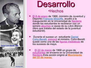 Desarrollo El 8 de enero  de 1968, (ministro de Juventud y Deporte)  François Missoffe , acudió a la inauguración en la Universidad de  Nanterre  donde los estudiantes le recibieron con un sonoro  abucheo  a causa de su  Libro Blanco  (libro que trataba del estado de la juventud estudiantil). Durante el suceso un  estudiante  Daniel Cohn-Bendit ,  provocó  al ministro. Cohn-Bendit quedó como una de las  figuras mediáticas  de los sucesos de mayo. El 22 de marzo  de 1968 un grupo de  estudiantes  se encierra en la Universidad de  Nanterre. Esta acción originó al  Movimiento del 22 de marzo. Hechos 