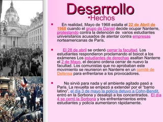 Desarrollo En realidad, Mayo de 1968 estalla el  22 de Abril de 1968  cuando el  grupo de Daniel  decide ocupar Nanterre,  protestando  contra la detención de  varios estudiantes universitarios acusados de atentar contra  empresas  norteamericanas de París. El 28 de abril  se ordenó  cerrar la facultad . Los estudiantes respondieron proclamando el boicot a los exámenes Los  estudiantes de derechas  asaltan Nanterre el  2 de Mayo , el decano ordena cerrar de nuevo la facultad. Los comunistas que no aprobaban este movimiento se reunieron en Nanterre en un  comité de Defensa  para enfrentarse a los provocadores. No sirvió para nada y el ambiente agitado pasó a Paris. La revuelta se empezó a extender por el “barrio latino”,  el día 3 de mayo la policía detuvo a Cohn-Bendit , entró en la Sorbona y desalojó a los concentrados.  El día 4 se cerró la Sorbona  y los enfrentamientos entre estudiantes y policía aumentaron rápidamente. Hechos 