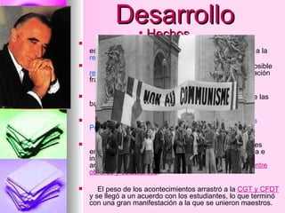 Desarrollo El 7 de Mayo  fue un día  peligroso , una maraña de estudiantes recorrió los barrios de París hasta llegar a la  residencia  oficial del  Presidente de la República .  El día 8 de mayo  se comienza a hablar sobre la posible  reapertura  de la Sorbona, días después esta negociación fracasa. El 10 de mayo  por la noche, estalló la más dura de las barricadas,  “lucha”  que fue ganada por los policías. El 11 de mayo  toma este tema el profesor:  George Pompidou . El 13 de mayo  se  abre la Sorbona . Los estudiantes entraron inmediatamente esta vez de forma ordenada e instalándose un comité de estudiantes trotskistas, anarquistas y maoístas, además se buscó la  unión entre obreros y estudiantes . El peso de los acontecimientos arrastró a la  CGT y CFDT  y se llegó a un acuerdo con los estudiantes, lo que terminó con una gran manifestación a la que se unieron maestros. Hechos 