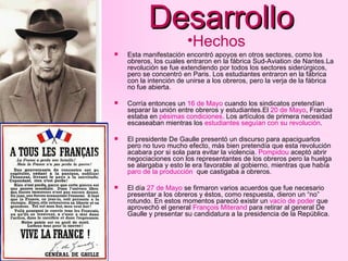 Desarrollo Esta manifestación encontró apoyos en otros sectores, como los obreros, los cuales entraron en la fábrica Sud-Aviation de Nantes.La revolución se fue extendiendo por todos los sectores siderúrgicos, pero se concentró en Paris. Los estudiantes entraron en la fábrica con la intención de unirse a los obreros, pero la verja de la fábrica no fue abierta. Corría entonces un  16 de Mayo  cuando los sindicatos pretendían separar la unión entre obreros y estudiantes.El  20 de Mayo , Francia estaba en  pésimas condiciones . Los artículos de primera necesidad escaseaban mientras los  estudiantes seguían con su revolución . El presidente De Gaulle presentó un discurso para apaciguarlos pero no tuvo mucho efecto, más bien pretendía que esta revolución acabara por si sola para evitar la violencia.  Pompidou  aceptó abrir negociaciones con los representantes de los obreros pero la huelga se alargaba y esto le era favorable al gobierno, mientras que había  paro de la producción   que castigaba a obreros. El día  27 de Mayo  se firmaron varios acuerdos que fue necesario presentar a los obreros y éstos, como respuesta, dieron un “no” rotundo. En estos momentos pareció existir un  vacío de poder  que aprovechó el general  François Miterand  para retirar al general De Gaulle y presentar su candidatura a la presidencia de la República. Hechos 