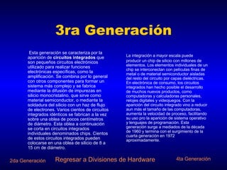 3ra Generación   Esta generación se caracteriza por la aparición de  circuitos integrados  que son pequeños circuitos electrónicos utilizado para realizar funciones electrónicas específicas, como la amplificación. Se combina por lo general con otros componentes para formar un sistema más complejo y se fabrica mediante la difusión de impurezas en silicio monocristalino, que sirve como material semiconductor, o mediante la soldadura del silicio con un haz de flujo de electrones. Varios cientos de circuitos integrados idénticos se fabrican a la vez sobre una oblea de pocos centímetros de diámetro. Esta oblea a continuación se corta en circuitos integrados individuales denominados chips. Cientos de estos circuitos integrados pueden colocarse en una oblea de silicio de 8 a 15 cm de diámetro.  Regresar a Divisiones de Hardware La integración a mayor escala puede producir un chip de silicio con millones de elementos. Los elementos individuales de un chip se interconectan con películas finas de metal o de material semiconductor aisladas del resto del circuito por capas dieléctricas. En electrónica de consumo, los circuitos integrados han hecho posible el desarrollo de muchos nuevos productos, como computadoras y calculadoras personales, relojes digitales y videojuegos. Con la aparición del circuito integrado vino a reducir aun más el tamaño de las computadoras, aumenta la velocidad de proceso, facilitando su uso pro la aparición de sistema operativo y lenguajes de programación. Esta generación surge a mediados de la década de 1960 y termina con el surgimiento de la cuarta generación en 1972 aproximadamente. 4ta Generación 2da Generación 