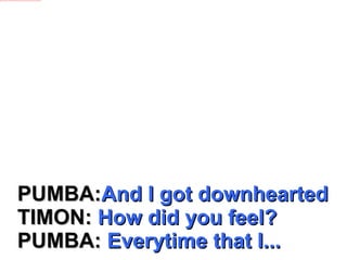PUMBA: And I got downhearted TIMON:  How did you feel? PUMBA:  Everytime that I... 