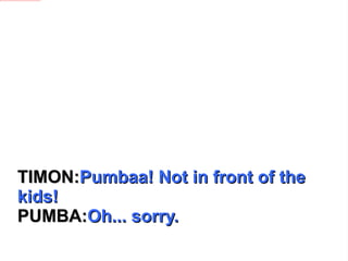 TIMON: Pumbaa! Not in front of the kids! PUMBA: Oh... sorry. 