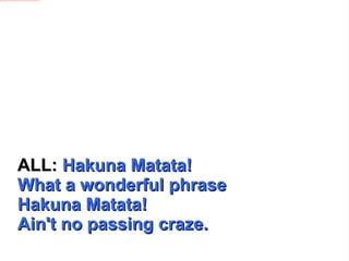 ALL:  Hakuna Matata! What a wonderful phrase Hakuna Matata!  Ain't no passing craze. 