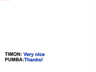 TIMON:  Very nice PUMBA: Thanks! 