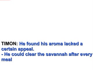 TIMON:  He found his aroma lacked a certain appeal. - He could clear the savannah after every meal 