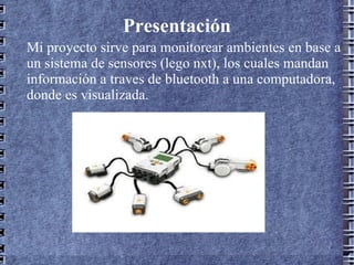 Presentación Mi proyecto sirve para monitorear ambientes en base a un sistema de sensores (lego nxt), los cuales mandan información a traves de bluetooth a una computadora, donde es visualizada. 