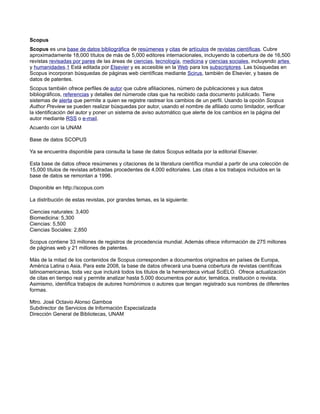 Scopus
Scopus es una base de datos bibliográfica de resúmenes y citas de artículos de revistas científicas. Cubre
aproximadamente 18,000 títulos de más de 5,000 editores internacionales, incluyendo la cobertura de de 16,500
revistas revisadas por pares de las áreas de ciencias, tecnología, medicina y ciencias sociales, incluyendo artes
y humanidades.1 Está editada por Elsevier y es accesible en la Web para los subscriptores. Las búsquedas en
Scopus incorporan búsquedas de páginas web científicas mediante Scirus, también de Elsevier, y bases de
datos de patentes.
Scopus también ofrece perfiles de autor que cubre afiliaciones, número de publicaciones y sus datos
bibliográficos, referencias y detalles del númerode citas que ha recibido cada documento publicado. Tiene
sistemas de alerta que permite a quien se registre rastrear los cambios de un perfil. Usando la opción Scopus
Author Preview se pueden realizar búsquedas por autor, usando el nombre de afiliado como limitador, verificar
la identificación del autor y poner un sistema de aviso automático que alerte de los cambios en la página del
autor mediante RSS o e-mail.
Acuerdo con la UNAM

Base de datos SCOPUS

Ya se encuentra disponible para consulta la base de datos Scopus editada por la editorial Elsevier.

Esta base de datos ofrece resúmenes y citaciones de la literatura científica mundial a partir de una colección de
15,000 títulos de revistas arbitradas procedentes de 4,000 editoriales. Las citas a los trabajos incluidos en la
base de datos se remontan a 1996.

Disponible en http://scopus.com

La distribución de estas revistas, por grandes temas, es la siguiente:

Ciencias naturales: 3,400
Biomedicina: 5,300
Ciencias: 5,500
Ciencias Sociales: 2,850

Scopus contiene 33 millones de registros de procedencia mundial. Además ofrece información de 275 millones
de páginas web y 21 millones de patentes.

Más de la mitad de los contenidos de Scopus corresponden a documentos originados en países de Europa,
América Latina o Asia. Para este 2008, la base de datos ofrecerá una buena cobertura de revistas científicas
latinoamericanas, toda vez que incluirá todos los títulos de la hemeroteca virtual SciELO. Ofrece actualización
de citas en tiempo real y permite analizar hasta 5,000 documentos por autor, temática, institución o revista.
Asimismo, identifica trabajos de autores homónimos o autores que tengan registrado sus nombres de diferentes
formas.

Mtro. José Octavio Alonso Gamboa
Subdirector de Servicios de Información Especializada
Dirección General de Bibliotecas, UNAM
 