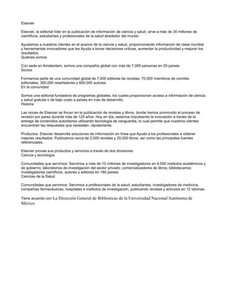 Elsevier

Elsevier, la editorial líder en la publicación de información de ciencia y salud, sirve a más de 30 millones de
científicos, estudiantes y profesionales de la salud alrededor del mundo.

Ayudamos a nuestros clientes en el avance de la ciencia y salud, proporcionando información de clase mundial
y herramientas innovadores que les Ayuda a tomar decisiones críticas, aumentar la productividad y mejorar los
resultados.
Quiénes somos

Con sede en Amsterdam, somos una compañía global con más de 7,000 personas en 25 países.
Socios

Formamos parte de una comunidad global de 7,000 editores de revistas; 70,000 miembros de comités
editoriales; 300,000 reseñadores y 600,000 autores.
En la comunidad

Somos una editorial fundadora de programas globales, los cuales proporcionan acceso a información de ciencia
y salud gratuita o de bajo costo a países en vías de desarrollo.
Historia

Las raíces de Elsevier se fincan en la publicación de revistas y libros, donde hemos promovido el proceso de
revisión por pares durante más de 125 años. Hoy en día, estamos impulsando la innovación a través de la
entrega de contenidos autoritarios utilizando tecnología de vanguardia, lo cual permite que nuestros clientes
encuentren las respuestas que necesitan, rápidamente.

Productos: Elsevier desarrolla soluciones de información en línea que Ayuda a los profesionales a obtener
mejores resultados. Publicamos cerca de 2,000 revistas y 20,000 libros, así como las principales fuentes
referenciales.

Elsevier provee sus productos y servicios a través de dos divisiones:
Ciencia y tecnología

Comunidades que servimos: Servimos a más de 10 millones de investigadores en 4,500 institutos académicos y
de gobierno; laboratorios de investigación del sector privado; comercializadores de libros; bibliotecarios;
investigadores científicos, autores y editores en 180 países.
Ciencias de la Salud

Comunidades que servimos: Servimos a profesionales de la salud, estudiantes, investigadores de medicina,
compañías farmacéuticas, hospitales e institutos de investigación, publicando revistas y artículos en 12 idiomas.

Tiene acuerdo con La Dirección General de Bibliotecas de la Universidad Nacional Autónoma de
México
 