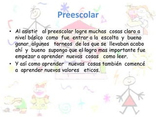 Preescolar
• Al asistir al preescolar logre muchas cosas claro a
nivel básico como fue entrar a la escolta y bueno
ganar algunos torneos de los que se llevaban acabo
ahí y bueno supongo que el logro mas importante fue
empezar a aprender nuevas cosas como leer.
• Y así como aprender nuevas cosas también comencé
a aprender nuevos valores eticos.