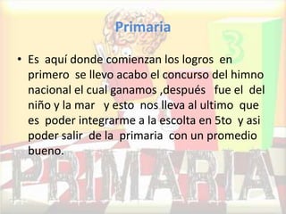 Primaria
• Es aquí donde comienzan los logros en
primero se llevo acabo el concurso del himno
nacional el cual ganamos ,después fue el del
niño y la mar y esto nos lleva al ultimo que
es poder integrarme a la escolta en 5to y asi
poder salir de la primaria con un promedio
bueno.