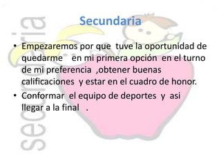 Secundaria
• Empezaremos por que tuve la oportunidad de
quedarme en mi primera opción en el turno
de mi preferencia ,obtener buenas
calificaciones y estar en el cuadro de honor.
• Conformar el equipo de deportes y asi
llegar a la final .