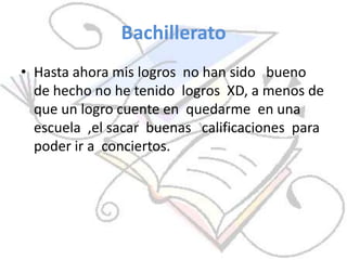 Bachillerato
• Hasta ahora mis logros no han sido bueno
de hecho no he tenido logros XD, a menos de
que un logro cuente en quedarme en una
escuela ,el sacar buenas calificaciones para
poder ir a conciertos.
