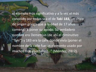 Antecedentes del graffitiLas primeras muestras de pintura mural se remontana la época prehistórica, pero la historia de la modalidad de graffiti característica del metro de nueva york seinicia, según el parecer general, a finales de los años 60(Méndez, 2002).A finales de los sesentas los adolescentes de la ciudadde Nueva York empezaron a pintar y escribir susnombres y o apodos en las paredes o transportes detoda la cuidad “…