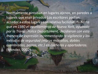 el ejemplo más significativo y a la vez el másconocido por todos sea el de Taki 183, un chicode origen griego que a la edad de 17 añoscomenzó a poner su apodo. Su verdaderonombre era Demetrius (de ahí el diminutivo“Taki”) y 183 era la calle donde vivía (poner elnombre de la calle fue un elemento usado pormuchos más escritores)…” (Méndez, 2002).