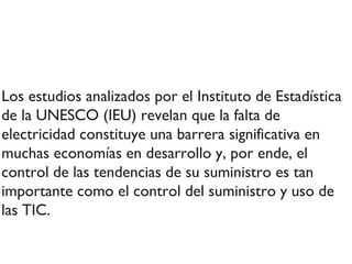 Los estudios analizados por el Instituto de Estadística de la UNESCO (IEU) revelan que la falta de electricidad constituye una barrera significativa en muchas economías en desarrollo y, por ende, el control de las tendencias de su suministro es tan importante como el control del suministro y uso de las TIC. 