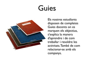 Guies
  Els nostres estudiants
  disposen de completes
  Guies docents on es
  marquen els objectius,
  s'explica la manera
  d'aprendre i de com
  treballar i resoldre les
  activitats. També de com
  relacionar-se amb els
  companys.
 