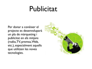 Publicitat

Per donar a conèixer el
projecte es desenvoluparà
un pla de màrqueting i
publicitat en els mitjans
(radio, TV, premsa, Web,
etc.), especialment aquells
que utilitzen les noves
tecnologies.
 