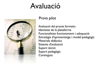 Avaluació
  Prova pilot

  Avaluació del procés formatiu
  Idonietat de la plataforma
  Funcionalitats funcionament i adequació
  Estratègia d'aprenentatge i model pedagògic
  Materials didàctics
  Sistema d'avaluació
  Suport tècnic
  Suport pedagògic
  Continguts
 