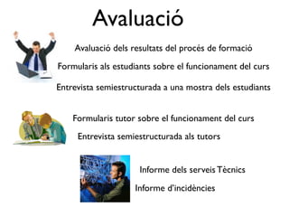 Avaluació
    Avaluació dels resultats del procés de formació
Formularis als estudiants sobre el funcionament del curs

Entrevista semiestructurada a una mostra dels estudiants


    Formularis tutor sobre el funcionament del curs
     Entrevista semiestructurada als tutors


                     Informe dels serveis Tècnics
                    Informe d’incidències
 
