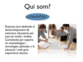 Qui som?

Empresa jove dedicada al
desenvolupament de
solucions educatives per
tots els nivells i àmbits.
Constituïda per experts
en metodologies i
tecnologies aplicades a la
educació i amb gran
experiència docent.
 