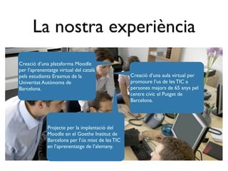 La nostra experiència
Creació d’una plataforma Moodle
per l’aprenentatge virtual del català
pels estudiants Erasmus de la                     Creació d’una aula virtual per
Univeritat Autònoma de                            promoure l’us de les TIC a
Barcelona.                                        persones majors de 65 anys pel
                                                  centre cívic el Putget de
                                                  Barcelona.




             Projecte per la implantació del
             Moodle en el Goethe Institut de
             Barcelona per l’ús mixt de les TIC
             en l’aprenentatge de l’alemany.
 